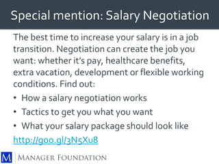 Special mention: Salary Negotiation 
The best time to increase your salary is in a job 
transition. Negotiation can create the job you 
want: whether it’s pay, healthcare benefits, 
extra vacation, development or flexible working 
conditions. Find out: 
• How a salary negotiation works 
• Tactics to get you what you want 
• What your salary package should look like 
http://goo.gl/3N5Xu8 
 