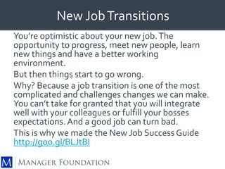 New Job Transitions 
You’re optimistic about your new job. The 
opportunity to progress, meet new people, learn 
new things and have a better working 
environment. 
But then things start to go wrong. 
Why? Because a job transition is one of the most 
complicated and challenges changes we can make. 
You can’t take for granted that you will integrate 
well with your colleagues or fulfill your bosses 
expectations. And a good job can turn bad. 
This is why we made the New Job Success Guide 
http://goo.gl/BLJtBI 

