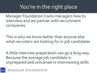 You’re in the right place 
Manager Foundation trains managers how to 
interview and we partner with recruitment 
companies. 
This is why we know better than anyone else 
what recruiters are looking for in job candidates 
A little interview preparation can go a long way. 
Because the average job candidate is 
unprepared and untrained in interviewing skills 
 