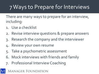 7 Ways to Prepare for Interviews 
There are many ways to prepare for an interview, 
including: 
1. Use a checklist 
2. Revise interview questions & prepare answers 
3. Research the company and the interviewer 
4. Review your own resume 
5. Take a psychometric assessment 
6. Mock interviews with friends and family 
7. Professional Interview Coaching 
 
