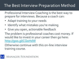 The Best Interview Preparation Method 
Professional Interview Coaching is the best way to 
prepare for interviews. Because a coach can: 
• Adapt training to your needs 
• Identify what mistakes you’re making 
• Give you open, actionable feedback 
The problem is professional coaches cost money. If 
would like to invest in your career then go here: 
http://goo.gl/CQoHdW 
Otherwise continue with this on-line interview 
training course. 
 