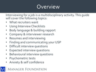 Overview 
Interviewing for a job is a multidisciplinary activity. This guide 
will cover the following topics: 
• What recruiters want 
• Using Interview Checklists 
• Body language & building rapport 
• Company & interviewer research 
• Resumes and interviewing 
• Finding and communicating your USP 
• Difficult interview questions 
• Expected interview questions 
• Behavioural interview questions 
• Psychometric tests 
• Anxiety & self confidence 
 