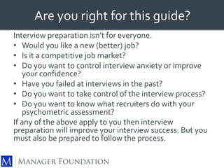 Are you right for this guide? 
Interview preparation isn’t for everyone. 
• Would you like a new (better) job? 
• Is it a competitive job market? 
• Do you want to control interview anxiety or improve 
your confidence? 
• Have you failed at interviews in the past? 
• Do you want to take control of the interview process? 
• Do you want to know what recruiters do with your 
psychometric assessment? 
If any of the above apply to you then interview 
preparation will improve your interview success. But you 
must also be prepared to follow the process. 
 