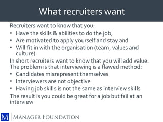 What recruiters want 
Recruiters want to know that you: 
• Have the skills & abilities to do the job, 
• Are motivated to apply yourself and stay and 
• Will fit in with the organisation (team, values and 
culture) 
In short recruiters want to know that you will add value. 
The problem is that interviewing is a flawed method: 
• Candidates misrepresent themselves 
• Interviewers are not objective 
• Having job skills is not the same as interview skills 
The result is you could be great for a job but fail at an 
interview 
 