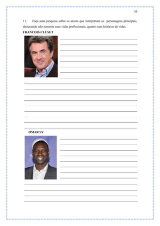 10
11. Faça uma pesquisa sobre os atores que interpretam os personagens principais,
destacando não somente suas vidas profissionais, quanto suas histórias de vidas.
FRANCOIS CLUSET
________________________________________________
________________________________________________
________________________________________________
________________________________________________
________________________________________________
________________________________________________
________________________________________________
________________________________________________
______________________________________________________________________
______________________________________________________________________
______________________________________________________________________
______________________________________________________________________
______________________________________________________________________
______________________________________________________________________
______________________________________________________________________
______________________________________________________________________
______________________________________________________________________
OMAR SY
________________________________________________
________________________________________________
________________________________________________
________________________________________________
________________________________________________
________________________________________________
________________________________________________
________________________________________________
______________________________________________________________________
______________________________________________________________________
______________________________________________________________________
______________________________________________________________________
 