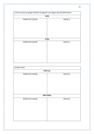 16
c) Na sua casa ou grupo familiar há alguém com algum tipo de deficiência?
SIM
PORCENTAGEM GRAUS
NÃO
PORCENTAGEM GRAUS
d) Qual seria?
VISUAL
PORCENTAGEM GRAUS
MOTORA
PORCENTAGEM GRAUS
 