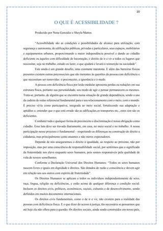 20
O QUE É ACESSIBILIDADE ?
Produzido por Nena Gonzalez e Sheyla Mattos
“Acessibilidade são as condições e possibilidades de alcance para utilização, com
segurança e autonomia, de edificações públicas, privadas e particulares, seus espaços, mobiliários
e equipamentos urbanos, proporcionando a maior independência possível e dando ao cidadão
deficiente ou àqueles com dificuldade de locomoção, o direito de ir e vir a todos os lugares que
necessitar, seja no trabalho, estudo ou lazer, o que ajudará e levará à reinserção na sociedade”.
Este ainda é um grande desafio, uma constante maratona. E além das barreiras físicas
presentes existem outras psicossociais que são inerentes às questões da pessoa com deficiência e
que necessitam ser removidas: o preconceito, a ignorância e o medo.
A pessoa com deficiência física por lesão medular apresenta perdas ou reduções em sua
estrutura física, portanto sua personalidade, seu modo de agir e pensar permanecem os mesmos.
Trata-se, portanto, de alguém que se encontra numa situação de grande dependência, sendo o uso
da cadeira de rodas referencial fundamental para o seu relacionamento com o meio, com o mundo.
É preciso vê-la como participativa, integrada ao meio social, fortalecendo sua adaptação e
aptidões e, entender que o que está errado são as edificações,os transportes etc., estes sim são os
deficientes.
Combater toda e qualquer forma de preconceito e discriminação é nossa obrigação como
cidadão. Essa luta deve ser travada diariamente, em casa, no meio social e no trabalho. A nossa
participação nesse processo é fundamental – respeitando as diferenças na construção do direito a
cidadania, mas principalmente como atuantes e não meros expectadores.
Depende de nós assegurarmos o direito à igualdade, ao respeito ao próximo, não por
imposição, mas por uma consciência de responsabilidade social, por sentirmos que o significado
da fraternidade nos eleva enquanto seres humanos, pois somos responsáveis pela qualidade de
vida de nossos semelhantes.
Conforme a Declaração Universal dos Direitos Humanos: “Todos os seres humanos
nascem livres e iguais em dignidade e direitos. São dotados de razão e consciência e devem agir
em relação uns aos outros com espírito de fraternidade”.
Os Direitos Humanos se aplicam a todos os indivíduos independentemente de sexo,
raça, língua, religião ou deficiências, e estão acima de qualquer diferença e condição social.
Incluem os direitos civis, políticos, econômicos, sociais, culturais e de desenvolvimento, sendo
definidos em muitos documentos internacionais.
Os direitos civis fundamentais, como o de ir e vir, não existem para a realidade das
pessoas com deficiência física. E o que dizer do acesso à justiça, tão necessária se pensarmos que
até hoje ela não olhou para a questão. Os direitos sociais, ainda sendo construídos em nosso país,
 