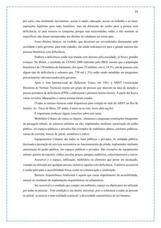 21
por certo, mas totalmente inexistentes: acesso à saúde, educação, acesso ao trabalho e ao lazer,
aspirações legitimas para todo brasileiro, mas da dimensão do sonho para a pessoa com
deficiência, só uma minoria os conquista, porque suas necessidades, todas, e não somente as
específicas, não foram incorporadas aos direitos de cidadania em nosso país.
Esses direitos básicos, na verdade, que deveriam ser reivindicados diariamente pela
sociedade e pelo governo, para todo cidadão, são ainda inalcançáveis para a grande maioria das
pessoas brasileiras com deficiência.
Embora a deficiência ainda seja tratada com descaso pela sociedade, já houve grandes
avanços. No Brasil, o resultado do CENSO 2000 realizado pelo IBGE mostra que a população
brasileira é de 170 milhões de habitantes, dos quais 25 milhões, isto é, 14.5%, são de pessoas com
algum tipo de deficiência e sabemos que, 750 mil ( 3%) estão sendo atendidas em programas
precariamente subvencionados pelo governo.
Após o Ano Internacional do Deficiente Físico, em 1981, a ABNT (Associação
Brasileira de Normas Técnicas) reuniu um grupo de pessoas que atuavam na área de atenção a
pessoa portadora de deficiência (PPD) e elaboraram a primeira norma técnica. A partir daí houve
várias revisões, adequações e outras normas foram criadas.
(Todas as normas técnicas estão disponíveis para compra na sede da ABNT no Rio de
Janeiro, Av. Treze de Maio, 28º andar, Centro ou no site: www.abnt.org.br).
É importante conhecer alguns conceitos sobre este tema:
Mobiliário Urbano são todos os objetos , elementos e pequenas construções integrantes
da paisagem urbana, de natureza utilitária ou não, implantados mediante autorização do poder
público, em espaços públicos e privados São exemplos de mobiliário urbano, telefones públicos,
caixas de correios, bancas de jornal, semáforos e outros.
Equipamentos Urbanos são todos os bens públicos e privados, de utilidade pública,
destinada a prestação de serviços necessários ao funcionamento da cidade, implantados mediante
autorização do poder público, em espaços públicos e privados. São exemplos de equipamento
urbano: ginásio de esportes, clubes, escolas, praças, parques, auditórios, estacionamentos e outros.
Acessível é o espaço, edificação, mobiliário ou elemento que possa ser alcançado,
visitado ou utilizado por qualquer pessoa, inclusive aquelas com deficiência. A palavra accessível
é usada tanto para a acessibilidade física, como na comunicação e sinalização.
Barreira Arquitetônica Ambiental é aquela que causa impedimento da acessibilidade,
natural ou resultante de implantações arquitetônicas ou urbanísticas.
Ser acessível é a condição que cumpre um ambiente, espaço ou objeto para ser utilizado
por todas as pessoas . Esta condição é um direito universal, pois a referencia a todas as pessoas
no plural, se associa a uma realidade essencial: a diversidade característica do ser humano.
 
