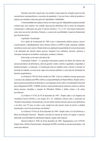 22
Desenho universal é aquele que visa atender à maior gama de variações possíveis das
características antropométricas e sensoriais da população. E tem por base a idéia de produtos e
espaços que atendam a toda uma gama de capacidades e habilidades.
A funcionalidade dos espaços oferece um maior grau de independência proporcionando
conforto para seus usuários. Na verdade, quem possui deficiência são os meios de transporte,
comunicação e edificações em geral. É preciso facilitar o “ir e o vir” com menos transtornos,
como mais um ato da vida diária. Portanto, o conceito de acessibilidade é requisito fundamental
para Inclusão Social.
Legislação e fiscalização
Foi a partir da Constituição de 1988 é que o ordenamento político passou a prever
exaustivamente e detalhadamente vários direitos relativos as PPD’s (saúde, educação, trabalho,
assistência social, entre outros). Desde então uma ampliação da quantidade de normas de proteção
e de afirmação dos direitos destas pessoas. Surgiram Leis ordinárias, decretos, portarias e
instruções normativas em âmbitos, municipais, estaduais e federais.
Entre todas, as de maior relevância são:
Constituição Federal – é o principal instrumento jurídico de defesa dos direitos das
pessoas portadoras de deficiências, além de garantir a todos o direito à igualdade, à dignidade, à
nãodiscriminação e à educação. A Constituição trata de medidas como o direito à inserção no
mercado de trabalho, as reservas de vagas em concursos públicos e a previsão de eliminação de
barreiras arquitetônicas.
Lei Federal nº 7853 de 24 de outubro de 1989 - Esta Lei estabelece normas gerais para
o exercício da cidadania das PPD e define as responsabilidades do Poder Público. Dispõe sobre o
apoio às pessoas portadoras de deficiência, sua integração social, sobre a Coordenadoria Nacional
para a Integração da PPD – CORDE, Institui a tutela jurisdicional de interesses coletivos e difusos
dessas pessoas, disciplina a atuação do Ministério Público e define crimes e dá outras
providencias.
Lei Federal nº 8.742, de 07 de dezembro de 1993 - Dispõe sobre a Lei Orgânica da
Assistência Social (LOAS) e, nos artigos 20 e 21, estabelece critérios para a concessão do
“benefício da prestação continuada que é de um salário mínimo mensal a pessoa com deficiência
e ao idoso com 70 anos ou mais e que comprovem não possuir meios de prover a própria
manutenção e nem tê-la provida por sua família”.
Lei Federal nº 9.934, de 20 de dezembro de 1994 - Dispõe sobre a Lei de Diretrizes e
Bases da Educação Nacional – Mantém a divisão do sistema de ensino em regular e especial,
admitindo a possibilidade de substituição daquele, regular, pelo especial.
Decreto Federal nº 3298, de 20 de dezembro de 1999 - Regulamenta a Lei 7.853/89,
dispõe sobre a Política Nacional para a Integração da PPD, consolida as normas de proteção, e dá
outras providências.
 