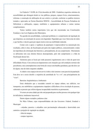 23
Lei Federal n° 10.098, de 19 de dezembro de 2000 - Estabelece requisitos mínimos de
acessibilidade que abrangem desde as vias públicas, parques, espaços livres, estacionamentos,
reformas e construção de edificações de uso coletivo e privado, conforme os padrões técnicos
testados e aprovados na Norma Brasileira 9050/94 - Acessibilidade de Pessoas Portadoras de
Deficiência a edificações, espaço, mobiliário e equipamentos urbanos e outras normas
complementares.
Temos também outras importantes Leis que são encontradas nas Constituições
Estaduais e nas Leis Orgânicas dos Municípios.
Na questão da acessibilidade, o principal problema é o cumprimento da legislação de
que dispomos, na construção do acesso com dignidade. Dignidade que visa o bem-estar de todos
e que facilita a vida de quem por algum motivo tem sua mobilidade reduzida.
Contar com o apoio e vigilância da população é imprescindível na manutenção dos
resultados, além é claro, da fiscalização por parte dos órgãos públicos, conscientizando a todos
da importância de eliminação das barreiras e, principalmente, de seu cumprimento. Diariamente
os deficientes tem seus direitos básicos desrespeitados, pelo não cumprimento e a falta de
fiscalização dessas leis.
Atentemos para os locais por onde passamos regularmente com a visão de quem tem
dificuldades físicas. Com certeza nos depararemos com situações que sob condições normais não
percebemos, mas contemplaremos uma forma de vencer esta batalha quotidiana, que não deve ser
de alguns, mas de todos enquanto cidadãos.
A cidade e seus espaços devem servir a todos e não somente a uma parcela da população.
Esta deve ser o nosso desafio: a trajetória da caminhada do “ir e vir”, mas principalmente do
“viver”.
Barreiras Arquitetônicas e Ambientais
Estes obstáculos que a sociedade constrói no espaço urbano, nos edifícios, nos
transportes, nos mobiliários e equipamentos impedem e dificultam a livre circulação de pessoas,
sobretudo as pessoas que sofrem alguma incapacidade transitória ou permanente.
Vivemos em uma cidade que não está preparada para receber pessoas com qualquer tipo
de deficiência, totalmente inacessível.
Dentre alguns exemplos, podemos citar:
No Meio Urbano, cujas responsabilidades são dos Governos: Federal, Estadual e
Municipal:
- calçadas, passeios e calçadões com pavimentação esburacada e desnivelada com
canteiros e projeção de vegetação na calçada;
- falta de rampas;
- rampas íngremes;
 