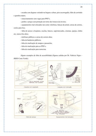 24
- escadas com degraus variando na largura e altura, piso escorregadio, falto de corrimão
e guarda-corpos;
- estacionamentos sem vagas para PPD’s;
- jardins e praças sem proteção em torno dos troncos de árvores;
- equipamentos mal colocados tais como: telefones, bancas de jornal, caixas de correio,
cestos para lixo;
- falta de acesso a hospitais, escolas, bancos, supermercados, cinemas, igrejas, clubes
etc; meios-fios altos;
- telefones públicos e caixas de correio altas;
- falta de banheiros públicos;
- falta de sinalização de rampas e passarelas;
- falta de sinalização para as PPD’s;
- falta de sinalização para motorista.
Alguns exemplos de falta de acessibilidade (figuras cedidas por Dr. Fabrício Nigro –
IBDD Costa Verde):
 