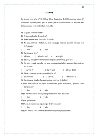29
ANEXO I
De acordo com a lei nº 10.098 de 19 de Dezembro de 2000, em seu artigo 1º,
estabelece normas gerais para a promoção da acessibilidade de pessoas com
deficiência ou com mobilidade reduzida.
1) O que é acessibilidade?
2) O que você acha dessas leis?
3) Você concorda ou discorda? Por quê?
4) Na sua empresa (trabalho), casa ou grupo familiar existem pessoas com
deficiência?
( ) Sim ( ) Não
5) Se sim, que tipo?
( ) Física ( ) Intelectual ( ) Múltipla
6) Se não, e você trabalha em uma empresa (trabalho), por quê?
7) Se sim, e você trabalha em uma empresa (trabalho), quantos funcionários
vocês são?
( ) De 0 a 10 ( ) De 10 a 30 ( ) Mais de 30
8) Desses quantos tem alguma deficiência?
( ) Nenhuma ( ) De 0 a 2 ( ) Mais que 2
9) Se sim, que função elas exercem na empresa (trabalho)?
10) Os funcionários recebem treinamento para atenderem, pessoas com
deficiência?
( ) Sim ( ) Não
11) E o espaço físico é adequado para receber estas pessoas?
( ) Sim ( ) Não
12) De que forma?
13) Você já presenciou algum tipo de preconceito?
( ) Sim ( ) Não
14) Que atitude você tomaria em uma situação de preconceito?
 