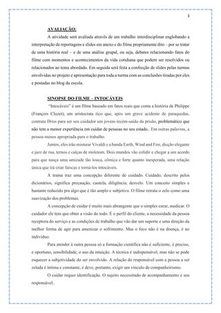 3
AVALIAÇÃO:
A atividade será avaliada através de um trabalho interdisciplinar englobando a
interpretação de reportagens e slides em anexo e do filme propriamente dito – por se tratar
de uma história real – e de uma análise grupal, ou seja, debates relacionando fatos do
filme com momentos e acontecimentos da vida cotidiana que podem ser resolvidos ou
relacionados ao tema abordado. Em seguida será feita a confecção de slides pelas turmas
envolvidas no projeto e apresentação para toda a turma com as conclusões tiradas por eles
e postadas no blog da escola.
SINOPSE DO FILME – INTOCÁVEIS
“Intocáveis” é um filme baseado em fatos reais que conta a história de Philippe
(François Cluzet), um aristocrata rico que, após um grave acidente de paraquedas,
contrata Driss para ser seu cuidador um jovem recém-saído da prisão, problemático que
não tem a menor experiência em cuidar de pessoas no seu estado.. Em outras palavras, a
pessoa menos apropriada para o trabalho.
Juntos, eles irão misturar Vivaldi e a banda Earth, Wind and Fire, dicção elegante
e jazz de rua, ternos e calças de moletom. Dois mundos vão colidir e chegar a um acordo
para que nasça uma amizade tão louca, cômica e forte quanto inesperada, uma relação
única que irá criar faíscas e torná-los intocáveis.
A trama traz uma concepção diferente de cuidado. Cuidado, descrito pelos
dicionários, significa precaução, cautela, diligência, desvelo. Um conceito simples e
bastante reduzido pra algo que é tão amplo e subjetivo. O filme retrata o zelo como uma
suavização dos problemas.
A concepção de cuidar é muito mais abrangente que o simples curar, medicar. O
cuidador ele tem que obter a visão do todo. É o perfil do cliente, a necessidade da pessoa
receptora do serviço e as condições de trabalho que vão dar um suporte e uma direção da
melhor forma de agir para amenizar o sofrimento. Mas o foco não é na doença, é no
indivíduo.
Para atender à outra pessoa só a formação científica não é suficiente, é preciso,
e oportuno, sensibilidade, o uso da intuição. A técnica é indispensável, mas não se pode
esquecer a subjetividade do ser envolvido. A relação do responsável com a pessoa a ser
zelada é íntima e constante, e deve, portanto, exigir um vínculo de companheirismo.
O cuidar requer identificação. O sujeito necessitado de acompanhamento e seu
responsável..
 