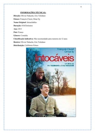 4
INFORMAÇÕES TÉCNICAS:
Direção: Olivier Nakache, Eric Toledano
Elenco: François Cluzet, Omar Sy
Nome Original: Intouchables
Duração: 01h52minutos
Ano: 2011
País: França
Gênero: Comédia
Classificação indicativa: Não recomendado para menores de 12 anos
Roteiro: Olivier Nakache, Eric Toledano
Distribuição: Califórnia Filmes
 