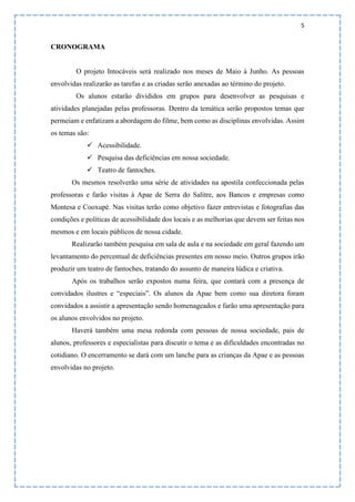 5
CRONOGRAMA
O projeto Intocáveis será realizado nos meses de Maio à Junho. As pessoas
envolvidas realizarão as tarefas e as criadas serão anexadas ao término do projeto.
Os alunos estarão divididos em grupos para desenvolver as pesquisas e
atividades planejadas pelas professoras. Dentro da temática serão propostos temas que
permeiam e enfatizam a abordagem do filme, bem como as disciplinas envolvidas. Assim
os temas são:
 Acessibilidade.
 Pesquisa das deficiências em nossa sociedade.
 Teatro de fantoches.
Os mesmos resolverão uma série de atividades na apostila confeccionada pelas
professoras e farão visitas à Apae de Serra do Salitre, aos Bancos e empresas como
Montesa e Cooxupé. Nas visitas terão como objetivo fazer entrevistas e fotografias das
condições e políticas de acessibilidade dos locais e as melhorias que devem ser feitas nos
mesmos e em locais públicos de nossa cidade.
Realizarão também pesquisa em sala de aula e na sociedade em geral fazendo um
levantamento do percentual de deficiências presentes em nosso meio. Outros grupos irão
produzir um teatro de fantoches, tratando do assunto de maneira lúdica e criativa.
Após os trabalhos serão expostos numa feira, que contará com a presença de
convidados ilustres e “especiais”. Os alunos da Apae bem como sua diretora foram
convidados a assistir a apresentação sendo homenageados e farão uma apresentação para
os alunos envolvidos no projeto.
Haverá também uma mesa redonda com pessoas de nossa sociedade, pais de
alunos, professores e especialistas para discutir o tema e as dificuldades encontradas no
cotidiano. O encerramento se dará com um lanche para as crianças da Apae e as pessoas
envolvidas no projeto.
 