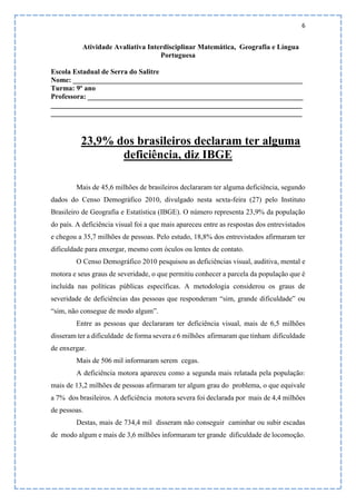 6
Atividade Avaliativa Interdisciplinar Matemática, Geografia e Língua
Portuguesa
Escola Estadual de Serra do Salitre
Nome: ________________________________________________________________
Turma: 9º ano
Professora: ____________________________________________________________
______________________________________________________________________
______________________________________________________________________
23,9% dos brasileiros declaram ter alguma
deficiência, diz IBGE
Mais de 45,6 milhões de brasileiros declararam ter alguma deficiência, segundo
dados do Censo Demográfico 2010, divulgado nesta sexta-feira (27) pelo Instituto
Brasileiro de Geografia e Estatística (IBGE). O número representa 23,9% da população
do país. A deficiência visual foi a que mais apareceu entre as respostas dos entrevistados
e chegou a 35,7 milhões de pessoas. Pelo estudo, 18,8% dos entrevistados afirmaram ter
dificuldade para enxergar, mesmo com óculos ou lentes de contato.
O Censo Demográfico 2010 pesquisou as deficiências visual, auditiva, mental e
motora e seus graus de severidade, o que permitiu conhecer a parcela da população que é
incluída nas políticas públicas específicas. A metodologia considerou os graus de
severidade de deficiências das pessoas que responderam “sim, grande dificuldade” ou
“sim, não consegue de modo algum”.
Entre as pessoas que declararam ter deficiência visual, mais de 6,5 milhões
disseram ter a dificuldade de forma severa e 6 milhões afirmaram que tinham dificuldade
de enxergar.
Mais de 506 mil informaram serem cegas.
A deficiência motora apareceu como a segunda mais relatada pela população:
mais de 13,2 milhões de pessoas afirmaram ter algum grau do problema, o que equivale
a 7% dos brasileiros. A deficiência motora severa foi declarada por mais de 4,4 milhões
de pessoas.
Destas, mais de 734,4 mil disseram não conseguir caminhar ou subir escadas
de modo algum e mais de 3,6 milhões informaram ter grande dificuldade de locomoção.
 