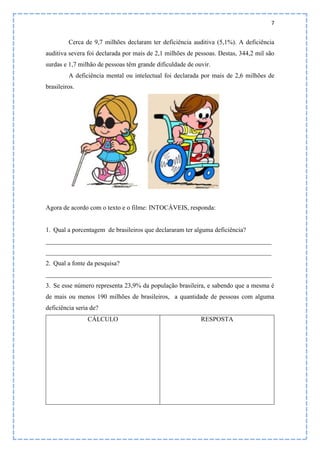 7
Cerca de 9,7 milhões declaram ter deficiência auditiva (5,1%). A deficiência
auditiva severa foi declarada por mais de 2,1 milhões de pessoas. Destas, 344,2 mil são
surdas e 1,7 milhão de pessoas têm grande dificuldade de ouvir.
A deficiência mental ou intelectual foi declarada por mais de 2,6 milhões de
brasileiros.
Agora de acordo com o texto e o filme: INTOCÁVEIS, responda:
1. Qual a porcentagem de brasileiros que declararam ter alguma deficiência?
______________________________________________________________________
______________________________________________________________________
2. Qual a fonte da pesquisa?
______________________________________________________________________
3. Se esse número representa 23,9% da população brasileira, e sabendo que a mesma é
de mais ou menos 190 milhões de brasileiros, a quantidade de pessoas com alguma
deficiência seria de?
CÁLCULO RESPOSTA
 