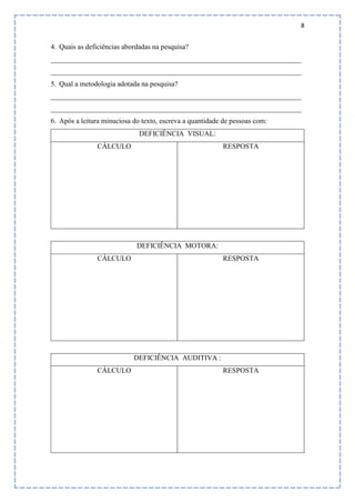 8
4. Quais as deficiências abordadas na pesquisa?
______________________________________________________________________
______________________________________________________________________
5. Qual a metodologia adotada na pesquisa?
______________________________________________________________________
______________________________________________________________________
6. Após a leitura minuciosa do texto, escreva a quantidade de pessoas com:
DEFICIÊNCIA VISUAL:
CÁLCULO RESPOSTA
DEFICIÊNCIA MOTORA:
CÁLCULO RESPOSTA
DEFICIÊNCIA AUDITIVA :
CÁLCULO RESPOSTA
 