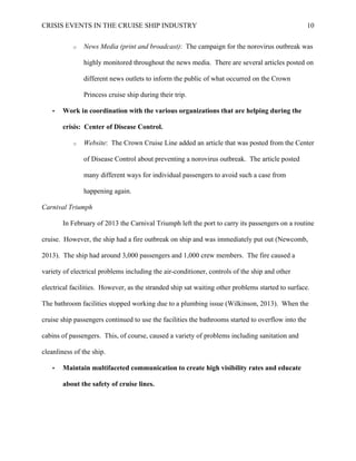 CRISIS EVENTS IN THE CRUISE SHIP INDUSTRY 10
o News Media (print and broadcast): The campaign for the norovirus outbreak was
highly monitored throughout the news media. There are several articles posted on
different news outlets to inform the public of what occurred on the Crown
Princess cruise ship during their trip.
• Work in coordination with the various organizations that are helping during the
crisis: Center of Disease Control.
o Website: The Crown Cruise Line added an article that was posted from the Center
of Disease Control about preventing a norovirus outbreak. The article posted
many different ways for individual passengers to avoid such a case from
happening again.
Carnival Triumph
In February of 2013 the Carnival Triumph left the port to carry its passengers on a routine
cruise. However, the ship had a fire outbreak on ship and was immediately put out (Newcomb,
2013). The ship had around 3,000 passengers and 1,000 crew members. The fire caused a
variety of electrical problems including the air-conditioner, controls of the ship and other
electrical facilities. However, as the stranded ship sat waiting other problems started to surface.
The bathroom facilities stopped working due to a plumbing issue (Wilkinson, 2013). When the
cruise ship passengers continued to use the facilities the bathrooms started to overflow into the
cabins of passengers. This, of course, caused a variety of problems including sanitation and
cleanliness of the ship.
• Maintain multifaceted communication to create high visibility rates and educate
about the safety of cruise lines.
 
