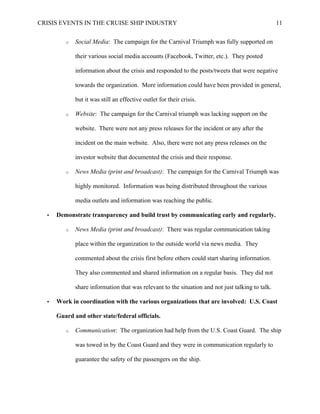 CRISIS EVENTS IN THE CRUISE SHIP INDUSTRY 11
o Social Media: The campaign for the Carnival Triumph was fully supported on
their various social media accounts (Facebook, Twitter, etc.). They posted
information about the crisis and responded to the posts/tweets that were negative
towards the organization. More information could have been provided in general,
but it was still an effective outlet for their crisis.
o Website: The campaign for the Carnival triumph was lacking support on the
website. There were not any press releases for the incident or any after the
incident on the main website. Also, there were not any press releases on the
investor website that documented the crisis and their response.
o News Media (print and broadcast): The campaign for the Carnival Triumph was
highly monitored. Information was being distributed throughout the various
media outlets and information was reaching the public.
• Demonstrate transparency and build trust by communicating early and regularly.
o News Media (print and broadcast): There was regular communication taking
place within the organization to the outside world via news media. They
commented about the crisis first before others could start sharing information.
They also commented and shared information on a regular basis. They did not
share information that was relevant to the situation and not just talking to talk.
• Work in coordination with the various organizations that are involved: U.S. Coast
Guard and other state/federal officials.
o Communication: The organization had help from the U.S. Coast Guard. The ship
was towed in by the Coast Guard and they were in communication regularly to
guarantee the safety of the passengers on the ship.
 