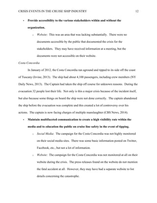 CRISIS EVENTS IN THE CRUISE SHIP INDUSTRY 12
• Provide accessibility to the various stakeholders within and without the
organization.
o Website: This was an area that was lacking substantially. There were no
documents accessible by the public that documented the crisis for the
stakeholders. They may have received information at a meeting, but the
documents were not accessible on their website.
Costa Concordia
In January of 2012, the Costa Concordia ran aground and tipped to its side off the coast
of Tuscany (Irvine, 2013). The ship had about 4,100 passengers, including crew members (NY
Daily News, 2013). The Captain had taken the ship off course for unknown reasons. During the
evacuation 32 people lost their life. Not only is this a major crisis because of the incident itself,
but also because some things on board the ship were not done correctly. The captain abandoned
the ship before the evacuation was complete and this created a lot of controversy over his
actions. The captain is now facing charges of multiple manslaughter (CBS News, 2014).
• Maintain multifaceted communication to create a high visibility rate within the
media and to education the public on cruise line safety in the event of tipping.
o Social Media: The campaign for the Costa Concordia was not highly monitored
on their social media sites. There was some basic information posted on Twitter,
Facebook, etc., but not a lot of information.
o Website: The campaign for the Costa Concordia was not monitored at all on their
website during the crisis. The press releases found on the website do not mention
the fatal accident at all. However, they may have had a separate website to list
details concerning the catastrophe.
 