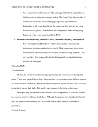 CRISIS EVENTS IN THE CRUISE SHIP INDUSTRY 13
o News Media (print and broadcast): The campaign for the Costa Concordia was
highly monitored on the various news outlets. The Costa Cruise Line put a lot of
information out into the media and kept giving follow-up information.
Information is still being shared about the captain and how his trials are going
within the court system. Information is also being shared about the ship being
floated out of the ocean cleaned up (Trott, 2014).
• Demonstrate transparency and build trust by communicating early and regularly.
o News Media (print and broadcast): The Costa Concordia communicated
information when this accident first occurred. They kept an open line with the
media to share information about the accident and what actually happened. Not
only were they first to respond to this terrible accident, but they kept sharing
information throughout.
EVALUATION
Crown Princess
Overall, the Crown Cruise Line did a poor job during the norovirus crisis during their
cruise. There were many different things that could have been done to create a different outcome
and more customer satisfaction. The cruise did not compensate anyone for their cruise and chose
to say that it was not their fault. This may be true; however, it did occur on their ship.
In the past, they have had different methods to solve this problem. A norovirus outbreak
has occurred on a Crown Cruise ship before. Although, things could have turned out differently
there are many recommendations that can be made from a public relations practitioner’s
perspective.
Carnival Triumph
 