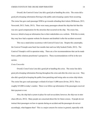 CRISIS EVENTS IN THE CRUISE SHIP INDUSTRY 14
Overall, the Carnival Cruise Line did a good job at handling the crisis. The cruise did a
good job at keeping information flowing to the public and at keeping a panic from occurring.
The cruise line gave each passenger $500 to go towards refunding their tickets (Wilkinson, 2013;
Newcomb, 2013; Tuttle, 2013). There were many passengers aboard the ship that feel that this
was not a good compensation for the atrocities that occurred on the ship. The cruise line,
however, failed to keep an information line to their stakeholders on a website. With this in mind,
they may have had a separate website for disasters and disabled it after the accident occurred.
This was a stand-alone occurrence with Carnival Cruise Line. Despite this catastrophe,
the Carnival Triumph came back four months later and was fully booked (Tuttle, 2013). The
Carnival Triumph is still in operation today. There are a few recommendations that can be made
from a public relations practitioner’s perspective. These recommendations will be in the next
section.
Costa Concordia
Overall, Costa Cruise Line did a good job at handling this crisis. The cruise line did a
great job at keeping information flowing throughout the crisis and after the crisis was over. They
also did a good job at keeping the public from panicking and losing sales on cruise ship tickets.
The cruise line gave each passenger a refund of at least 11,000 euros (Irvine, 2013). This is
roughly $15,000 in today’s market. There is no follow-up information if the passengers received
their payment or not.
Also, the ship had a system in place for such an accident; however, the ship was in utter
chaos (Rivers, 2012). Many people are concerned about this for future cruises. If people do not
instruct their passengers on how to operate during an accident and the passengers do not act
accordingly, what happens then? This is a major concern for cruises in general, especially with
 