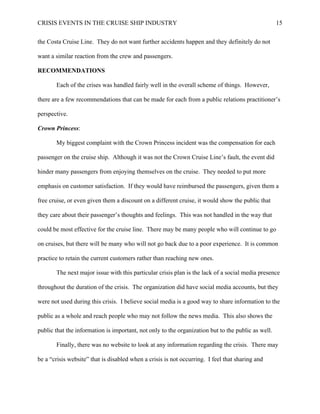 CRISIS EVENTS IN THE CRUISE SHIP INDUSTRY 15
the Costa Cruise Line. They do not want further accidents happen and they definitely do not
want a similar reaction from the crew and passengers.
RECOMMENDATIONS
Each of the crises was handled fairly well in the overall scheme of things. However,
there are a few recommendations that can be made for each from a public relations practitioner’s
perspective.
Crown Princess:
My biggest complaint with the Crown Princess incident was the compensation for each
passenger on the cruise ship. Although it was not the Crown Cruise Line’s fault, the event did
hinder many passengers from enjoying themselves on the cruise. They needed to put more
emphasis on customer satisfaction. If they would have reimbursed the passengers, given them a
free cruise, or even given them a discount on a different cruise, it would show the public that
they care about their passenger’s thoughts and feelings. This was not handled in the way that
could be most effective for the cruise line. There may be many people who will continue to go
on cruises, but there will be many who will not go back due to a poor experience. It is common
practice to retain the current customers rather than reaching new ones.
The next major issue with this particular crisis plan is the lack of a social media presence
throughout the duration of the crisis. The organization did have social media accounts, but they
were not used during this crisis. I believe social media is a good way to share information to the
public as a whole and reach people who may not follow the news media. This also shows the
public that the information is important, not only to the organization but to the public as well.
Finally, there was no website to look at any information regarding the crisis. There may
be a “crisis website” that is disabled when a crisis is not occurring. I feel that sharing and
 