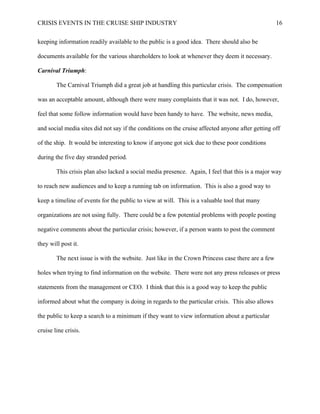 CRISIS EVENTS IN THE CRUISE SHIP INDUSTRY 16
keeping information readily available to the public is a good idea. There should also be
documents available for the various shareholders to look at whenever they deem it necessary.
Carnival Triumph:
The Carnival Triumph did a great job at handling this particular crisis. The compensation
was an acceptable amount, although there were many complaints that it was not. I do, however,
feel that some follow information would have been handy to have. The website, news media,
and social media sites did not say if the conditions on the cruise affected anyone after getting off
of the ship. It would be interesting to know if anyone got sick due to these poor conditions
during the five day stranded period.
This crisis plan also lacked a social media presence. Again, I feel that this is a major way
to reach new audiences and to keep a running tab on information. This is also a good way to
keep a timeline of events for the public to view at will. This is a valuable tool that many
organizations are not using fully. There could be a few potential problems with people posting
negative comments about the particular crisis; however, if a person wants to post the comment
they will post it.
The next issue is with the website. Just like in the Crown Princess case there are a few
holes when trying to find information on the website. There were not any press releases or press
statements from the management or CEO. I think that this is a good way to keep the public
informed about what the company is doing in regards to the particular crisis. This also allows
the public to keep a search to a minimum if they want to view information about a particular
cruise line crisis.
 