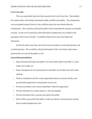 CRISIS EVENTS IN THE CRUISE SHIP INDUSTRY 17
Costa Concordia:
This was a particularly bad crisis that occurred to the Costa Cruise Line. They handled
the situation fairly well and kept information readily available to the public. The compensation
was an acceptable amount; however, they could have gone into more details about the
compensation. This would have allowed the public to feel assured that the situation was handled
correctly. It took a lot of searching to find what kind of compensation was available to the
passengers of the Costa Concordia. I would have liked to have seen more details and
information.
Just like the other cruise lines, the Costa Cruise Line lacked a social media presence and
a website presence. This would have allowed information to flow more freely and to keep a
good timeline of events for the public to view.
General Recommendations
• Keep information flowing to the public in as many media outlets as possible i.e. social
media, news media, etc.
• Keep a transparent line of communication so the public can feel that trust can be made
and kept.
• Work in coordination with the various organizations that are involved with the crisis:
governmental organizations, transportation services, etc.
• Provide accessibility to the various stakeholders within the organization.
• Provide information in a timely manner i.e. first and regularly.
• Provide information that is accurate and useful to the public.
• Keep a follow-up record for the public to make sure that the various promises are kept
that are made throughout the crisis.
 