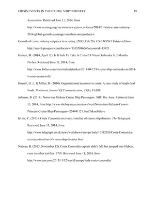 CRISIS EVENTS IN THE CRUISE SHIP INDUSTRY 19
Association. Retrieved June 11, 2014, from
http://www.cruising.org/vacation/news/press_releases/2014/01/state-cruise-industry-
2014-global-growth-passenger-numbers-and-product-o
Growth of cruise industry outpaces its scrutiny. (2013, Feb 28). USA TODAY Retrieved from
http://search.proquest.com/docview/1313208606?accountid=13921
Haiken, M. (2014, April 12). Is It Safe To Take A Cruise? 8 Virus Outbreaks In 3 Months.
Forbes. Retrieved June 11, 2014, from
http://www.forbes.com/sites/melaniehaiken/2014/04/12/8-cruise-ship-outbreaks-in-2014-
is-your-cruise-safe/
Howell, G. J., & Miller, R. (2010). Organizational response to crisis: A case study of maple leaf
foods. Northwest Journal Of Communication, 39(1), 91-108.
Johnson, B. (2014). Norovirus Sickens Cruise Ship Passengers. NBC Bay Area. Retrieved June
13, 2014, from http://www.nbcbayarea.com/news/local/Norovirus-Sickens-Crown-
Princess-Cruise-Ship-Passengers--254441121.html?akmobile=o
Irvine, C. (2013). Costa Concordia recovery: timeline of cruise ship disaster. The Telegraph.
Retrieved June 13, 2014, from
http://www.telegraph.co.uk/news/worldnews/europe/italy/10312026/Costa-Concordia-
recovery-timeline-of-cruise-ship-disaster.html
Nadeau, B. (2013, November 12). Costa Concordia captain didn't fall, but jumped into lifeboat,
crew member testifies. CNN. Retrieved June 11, 2014, from
http://www.cnn.com/2013/11/12/world/europe/italy-costa-concordia/
 