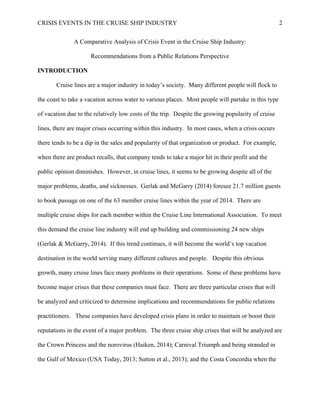 CRISIS EVENTS IN THE CRUISE SHIP INDUSTRY 2
A Comparative Analysis of Crisis Event in the Cruise Ship Industry:
Recommendations from a Public Relations Perspective
INTRODUCTION
Cruise lines are a major industry in today’s society. Many different people will flock to
the coast to take a vacation across water to various places. Most people will partake in this type
of vacation due to the relatively low costs of the trip. Despite the growing popularity of cruise
lines, there are major crises occurring within this industry. In most cases, when a crisis occurs
there tends to be a dip in the sales and popularity of that organization or product. For example,
when there are product recalls, that company tends to take a major hit in their profit and the
public opinion diminishes. However, in cruise lines, it seems to be growing despite all of the
major problems, deaths, and sicknesses. Gerlak and McGarry (2014) foresee 21.7 million guests
to book passage on one of the 63 member cruise lines within the year of 2014. There are
multiple cruise ships for each member within the Cruise Line International Association. To meet
this demand the cruise line industry will end up building and commissioning 24 new ships
(Gerlak & McGarry, 2014). If this trend continues, it will become the world’s top vacation
destination in the world serving many different cultures and people. Despite this obvious
growth, many cruise lines face many problems in their operations. Some of these problems have
become major crises that these companies must face. There are three particular crises that will
be analyzed and criticized to determine implications and recommendations for public relations
practitioners. These companies have developed crisis plans in order to maintain or boost their
reputations in the event of a major problem. The three cruise ship crises that will be analyzed are
the Crown Princess and the norovirus (Haiken, 2014); Carnival Triumph and being stranded in
the Gulf of Mexico (USA Today, 2013; Sutton et al., 2013); and the Costa Concordia when the
 