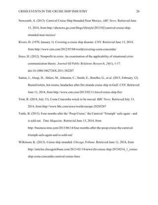 CRISIS EVENTS IN THE CRUISE SHIP INDUSTRY 20
Newcomb, A. (2013). Carnival Cruise Ship Stranded Near Mexico. ABC News. Retrieved June
13, 2014, from http://abcnews.go.com/blogs/lifestyle/2013/02/carnival-cruise-ship-
stranded-near-mexico/
Rivers, D. (1970, January 1). Covering a cruise ship disaster. CNN. Retrieved June 13, 2014,
from http://www.cnn.com/2012/07/04/world/covering-costa-concordia/
Sisco, H. (2012). Nonprofit in crisis: An examination of the applicability of situational crisis
communication theory. Journal Of Public Relations Research, 24(1), 1-17.
doi:10.1080/1062726X.2011.582207
Sutton, J., Alsup, D., Ahlers, M., Johnston, C., Smith, E., Botelho, G., et al. (2013, February 12).
Busted toilets, hot rooms, headaches after fire strands cruise ship in Gulf. CNN. Retrieved
June 11, 2014, from http://www.cnn.com/2013/02/11/travel/cruise-ship-fire/
Trott, R. (2014, July 13). Costa Concordia wreck to be moved. BBC News. Retrieved July 13,
2014, from http://www.bbc.com/news/world-europe-28285287
Tuttle, B. (2013). Four months after the ‘Poop Cruise,’ the Carnival ‘Triumph’ sails again - and
is sold out. Time Magazine. Retrieved June 13, 2014, from
http://business.time.com/2013/06/14/four-months-after-the-poop-cruise-the-carnival-
triumph-sails-again-and-is-sold-out/
Wilkinson, K. (2013). Cruise ship stranded. Chicago Tribune. Retrieved June 11, 2014, from
http://articles.chicagotribune.com/2013-02-14/news/chi-cruise-ship-20130214_1_cruise-
ship-costa-concordia-carnival-cruise-lines
 