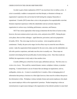 CRISIS EVENTS IN THE CRUISE SHIP INDUSTRY 4
In order to gain a better explanation of SCCT one must know how to define a crisis. A
crisis is essentially a sudden or unexpected event that disrupts, or threatens to disrupt, an
organization’s operation; this can be done by both hurting the company financially or
reputational. Coombs (2012) states that a crisis is the perception of an unpredictable event that
threatens important experiences within the stakeholders and can seriously impact the
organization in various ways; including, performance, outcomes, and finances.
SCCT has various approaches when trying to determine the best form of action to take;
however, the most common action is pre-crisis, crisis, and post-crisis (2007). During the pre-
crisis phase, there are three substages: signal detection, prevention, and crisis preparation
(Coombs, 2012). The crisis stage involves two sections: crisis recognition and crisis
containment. Finally, the post-crisis stages involves three ways to create the most effective
system: make the organization better prepared for the next crisis, make sure the stakeholders are
left with a positive experience, and make sure the crisis is actually over. These steps are
essential to developing the best possible plan of action during a crisis. Once these needs are
fulfilled, the organization is truly ready to face another crisis.
Coombs (2004) gives a brief list of crisis types, definitions and cues. The first crisis is a
victim crisis cluster. This could be a natural disaster, rumors, workplace violence, or product
tampering. A natural disaster is an act of nature that can damage an organization, such as,
earthquakes, storms, etc. A rumor is essentially how it sounds, a false or damaging piece of
information that portrays a business in a false light; however, there must be evidence that proves
the information is false. Workplace violence includes former and current employees who attack
any current employee while on the organization’s premises. Product tampering is when an
external person or agent causes damage to the organization or has altered a product to cause hard
 