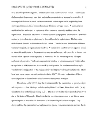 CRISIS EVENTS IN THE CRUISE SHIP INDUSTRY 5
or to make the product dangerous. The next crisis is an accidental crisis cluster. This includes
challenges that the company may face, technical error accidents, or technical error recalls. A
challenge is a situation in which a stakeholder claims that an organization is operating in an
inappropriate manner; based on moral or ethical dilemma, not legal issues. A technical error
accident is when technology or equipment failure causes an industrial accident within the
organization. A technical error recall is when a technical or equipment failure causes a particular
product to be recalled; the product must be deemed harmful to stakeholders. The last major
crisis Coombs presents is the intentional crisis cluster. This can include human error accidents,
human error recalls, or organizational misdeed. A human error accident is when a person causes
an industrial accident due to the person or persons not performing a job correctly. A human error
recall is when a person causes a product to be recalled due the person or persons failing to
perform a job correctly. Finally, an organizational misdeed is when management violates a law
or regulation or stakeholders are place at risk by management; the members must knowingly
violate the law or regulation or the product/service must be known to injure stakeholders. There
have been many various research projects involving SCCT, this paper looks at two different
research projects to determine the effectiveness of the response strategies.
Howell and Miller (2010) state that it is important for the organization to know how they
will respond to a crisis. During a study involving Maple Leaf Foods, Howell and Miller (2010)
looked at a crisis and analyzed it using SCCT. The crisis involved a major recall of certain foods
due to the deaths of 21 people. They looked at the pre-crisis management to see if there was a
system in place to determine the best course of action to this particular catastrophe. They
discovered that the organization had a clear purpose behind every campaign and response due to
 