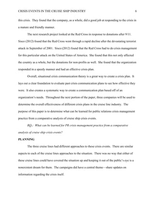 CRISIS EVENTS IN THE CRUISE SHIP INDUSTRY 6
this crisis. They found that the company, as a whole, did a good job at responding to the crisis in
a mature and friendly manner.
The next research project looked at the Red Cross in response to donations after 9/11.
Sisco (2012) found that the Red Cross went through a rapid decline after the devastating terrorist
attack in September of 2001. Sisco (2012) found that the Red Cross had to do crisis management
for this particular attack on the United States of America. She found that this not only affected
the country as a whole, but the donations for non-profits as well. She found that the organization
responded in a speedy manner and had an effective crisis plan.
Overall, situational crisis communication theory is a great way to create a crisis plan. It
lays out a clear foundation to evaluate past crisis communication plans to see how effective they
were. It also creates a systematic way to create a communication plan based off of an
organization’s needs. Throughout the next portion of the paper, three companies will be used to
determine the overall effectiveness of different crisis plans in the cruise line industry. The
purpose of this paper is to determine what can be learned for public relations crisis management
practice from a comparative analysis of cruise ship crisis events.
RQ1: What can be learned for PR crisis management practice from a comparative
analysis of cruise ship crisis events?
PLANNING
The three cruise lines had different approaches to these crisis events. There are similar
aspects to each of the cruise lines approaches to the situation. There was no way that either of
these cruise lines could have covered the situation up and keeping it out of the public’s eye is a
nonexistent dream for them. The campaigns did have a central theme—share updates on
information regarding the crisis itself.
 