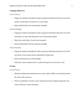 CRISIS EVENTS IN THE CRUISE SHIP INDUSTRY 7
Campaign Objectives:
Crown Princess:
• Engage the audiences through the media to generate information about the crisis itself
and the overall impact of sicknesses on cruise ships.
• Keep misinformation from becoming the spotlight.
Carnival Triumph:
• Engage the audiences through the media to generate information about the crisis itself
and safety on a cruise ship during the event of becoming stranded.
• Relay the overall safety of cruise lines in general.
• Keep misinformation from becoming the spotlight.
Costa Concordia:
• Engage the audiences through the media to generate information about the crisis itself
and safety of cruise ships and the unlikelihood of shipwrecks.
• Keep misinformation out of the spotlight.
• Inform the various audiences how to conduct during the event of such a crisis.
Strategy
Crown Princess:
• Maintain multifaceted communication to create a high visibility rate and educate about
the safety of the norovirus.
• Work in coordination with the various organizations that are helping during the crisis:
Center of Disease Control and others.
 
