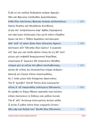 Ἐπιμέλεια κειμένου Ἰωάννης Καραδημητρόπουλος σελίς 9
ἦ ῥά νύ τοι πολλοὶ δεδμήατο κοῦροι Ἀχαιῶν.
ἤδη καὶ Φρυγίην εἰσήλυθον ἀμπελόεσσαν,
ἔνθα ἴδον πλείστους Φρύγας ἀνέρας αἰολοπώλους Γ 185
λαοὺς Ὀτρῆος καὶ Μυγδόνος ἀντιθέοιο,
οἵ ῥα τότ’ ἐστρατόωντο παρ’ ὄχθας Σαγγαρίοιο·
καὶ γὰρ ἐγὼν ἐπίκουρος ἐὼν μετὰ τοῖσιν ἐλέχθην
ἤματι τῷ ὅτε τ’ ἦλθον Ἀμαζόνες ἀντιάνειραι·
ἀλλ’ οὐδ’ οἳ τόσοι ἦσαν ὅσοι ἑλίκωπες Ἀχαιοί. Γ 190
Δεύτερον αὖτ’ Ὀδυσῆα ἰδὼν ἐρέειν’ ὁ γεραιός·
εἴπ’ ἄγε μοι καὶ τόνδε φίλον τέκος ὅς τις ὅδ’ ἐστί·
μείων μὲν κεφαλῇ Ἀγαμέμνονος Ἀτρεΐδαο,
εὐρύτερος δ’ ὤμοισιν ἰδὲ στέρνοισιν ἰδέσθαι.
τεύχεα μέν οἱ κεῖται ἐπὶ χθονὶ πουλυβοτείρῃ, Γ 195
αὐτὸς δὲ κτίλος ὣς ἐπιπωλεῖται στίχας ἀνδρῶν·
ἀρνειῷ μιν ἔγωγε ἐΐσκω πηγεσιμάλλῳ,
ὅς τ’ οἰῶν μέγα πῶϋ διέρχεται ἀργεννάων.
Τὸν δ’ ἠμείβετ’ ἔπειθ’ Ἑλένη Διὸς ἐκγεγαυῖα·
οὗτος δ’ αὖ Λαερτιάδης πολύμητις Ὀδυσσεύς, Γ 200
ὃς τράφη ἐν δήμῳ Ἰθάκης κραναῆς περ ἐούσης
εἰδὼς παντοίους τε δόλους καὶ μήδεα πυκνά.
Τὴν δ’ αὖτ’ Ἀντήνωρ πεπνυμένος ἀντίον ηὔδα·
ὦ γύναι ἦ μάλα τοῦτο ἔπος νημερτὲς ἔειπες·
ἤδη γὰρ καὶ δεῦρό ποτ’ ἤλυθε δῖος Ὀδυσσεὺς Γ 205
 
