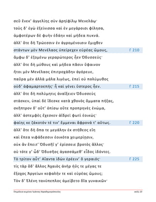 Ἐπιμέλεια κειμένου Ἰωάννης Καραδημητρόπουλος σελίς 10
σεῦ ἕνεκ’ ἀγγελίης σὺν ἀρηϊφίλῳ Μενελάῳ·
τοὺς δ’ ἐγὼ ἐξείνισσα καὶ ἐν μεγάροισι φίλησα,
ἀμφοτέρων δὲ φυὴν ἐδάην καὶ μήδεα πυκνά.
ἀλλ’ ὅτε δὴ Τρώεσσιν ἐν ἀγρομένοισιν ἔμιχθεν
στάντων μὲν Μενέλαος ὑπείρεχεν εὐρέας ὤμους, Γ 210
ἄμφω δ’ ἑζομένω γεραρώτερος ἦεν Ὀδυσσεύς·
ἀλλ’ ὅτε δὴ μύθους καὶ μήδεα πᾶσιν ὕφαινον
ἤτοι μὲν Μενέλαος ἐπιτροχάδην ἀγόρευε,
παῦρα μὲν ἀλλὰ μάλα λιγέως, ἐπεὶ οὐ πολύμυθος
οὐδ’ ἀφαμαρτοεπής· ἦ καὶ γένει ὕστερος ἦεν. Γ 215
ἀλλ’ ὅτε δὴ πολύμητις ἀναΐξειεν Ὀδυσσεὺς
στάσκεν, ὑπαὶ δὲ ἴδεσκε κατὰ χθονὸς ὄμματα πήξας,
σκῆπτρον δ’ οὔτ’ ὀπίσω οὔτε προπρηνὲς ἐνώμα,
ἀλλ’ ἀστεμφὲς ἔχεσκεν ἀΐδρεϊ φωτὶ ἐοικώς·
φαίης κε ζάκοτόν τέ τιν’ ἔμμεναι ἄφρονά τ’ αὔτως. Γ 220
ἀλλ’ ὅτε δὴ ὄπα τε μεγάλην ἐκ στήθεος εἵη
καὶ ἔπεα νιφάδεσσιν ἐοικότα χειμερίῃσιν,
οὐκ ἂν ἔπειτ’ Ὀδυσῆΐ γ’ ἐρίσσειε βροτὸς ἄλλος·
οὐ τότε γ’ ὧδ’ Ὀδυσῆος ἀγασσάμεθ’ εἶδος ἰδόντες.
Τὸ τρίτον αὖτ’ Αἴαντα ἰδὼν ἐρέειν’ ὃ γεραιός· Γ 225
τίς τὰρ ὅδ’ ἄλλος Ἀχαιὸς ἀνὴρ ἠΰς τε μέγας τε
ἔξοχος Ἀργείων κεφαλήν τε καὶ εὐρέας ὤμους;
Τὸν δ’ Ἑλένη τανύπεπλος ἀμείβετο δῖα γυναικῶν·
 