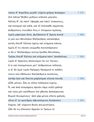 Ἐπιμέλεια κειμένου Ἰωάννης Καραδημητρόπουλος σελίς 13
τοῖσιν δ’ Ἀτρεΐδης μεγάλ’ εὔχετο χεῖρας ἀνασχών· Γ 275
Ζεῦ πάτερ Ἴδηθεν μεδέων κύδιστε μέγιστε,
Ἠέλιός θ’, ὃς πάντ’ ἐφορᾷς καὶ πάντ’ ἐπακούεις,
καὶ ποταμοὶ καὶ γαῖα, καὶ οἳ ὑπένερθε καμόντας
ἀνθρώπους τίνυσθον ὅτις κ’ ἐπίορκον ὀμόσσῃ,
ὑμεῖς μάρτυροι ἔστε, φυλάσσετε δ’ ὅρκια πιστά· Γ 280
εἰ μέν κεν Μενέλαον Ἀλέξανδρος καταπέφνῃ
αὐτὸς ἔπειθ’ Ἑλένην ἐχέτω καὶ κτήματα πάντα,
ἡμεῖς δ’ ἐν νήεσσι νεώμεθα ποντοπόροισιν·
εἰ δέ κ’ Ἀλέξανδρον κτείνῃ ξανθὸς Μενέλαος,
Τρῶας ἔπειθ’ Ἑλένην καὶ κτήματα πάντ’ ἀποδοῦναι, Γ 285
τιμὴν δ’ Ἀργείοις ἀποτινέμεν ἥν τιν’ ἔοικεν,
ἥ τε καὶ ἐσσομένοισι μετ’ ἀνθρώποισι πέληται.
εἰ δ’ ἂν ἐμοὶ τιμὴν Πρίαμος Πριάμοιό τε παῖδες
τίνειν οὐκ ἐθέλωσιν Ἀλεξάνδροιο πεσόντος,
αὐτὰρ ἐγὼ καὶ ἔπειτα μαχήσομαι εἵνεκα ποινῆς Γ 290
αὖθι μένων, ἧός κε τέλος πολέμοιο κιχείω.
Ἦ, καὶ ἀπὸ στομάχους ἀρνῶν τάμε νηλέϊ χαλκῷ·
καὶ τοὺς μὲν κατέθηκεν ἐπὶ χθονὸς ἀσπαίροντας
θυμοῦ δευομένους· ἀπὸ γὰρ μένος εἵλετο χαλκός.
οἶνον δ’ ἐκ κρητῆρος ἀφυσσόμενοι δεπάεσσιν Γ 295
ἔκχεον, ἠδ’ εὔχοντο θεοῖς αἰειγενέτῃσιν.
ὧδε δέ τις εἴπεσκεν Ἀχαιῶν τε Τρώων τε·
 