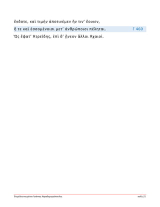 Ἐπιμέλεια κειμένου Ἰωάννης Καραδημητρόπουλος σελίς 21
ἔκδοτε, καὶ τιμὴν ἀποτινέμεν ἥν τιν’ ἔοικεν,
ἥ τε καὶ ἐσσομένοισι μετ’ ἀνθρώποισι πέληται. Γ 460
Ὣς ἔφατ’ Ἀτρεΐδης, ἐπὶ δ’ ᾔνεον ἄλλοι Ἀχαιοί.
 