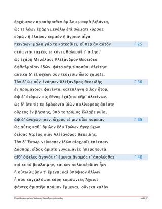 Ἐπιμέλεια κειμένου Ἰωάννης Καραδημητρόπουλος σελίς 2
ἐρχόμενον προπάροιθεν ὁμίλου μακρὰ βιβάντα,
ὥς τε λέων ἐχάρη μεγάλῳ ἐπὶ σώματι κύρσας
εὑρὼν ἢ ἔλαφον κεραὸν ἢ ἄγριον αἶγα
πεινάων· μάλα γάρ τε κατεσθίει, εἴ περ ἂν αὐτὸν Γ 25
σεύωνται ταχέες τε κύνες θαλεροί τ’ αἰζηοί·
ὣς ἐχάρη Μενέλαος Ἀλέξανδρον θεοειδέα
ὀφθαλμοῖσιν ἰδών· φάτο γὰρ τίσεσθαι ἀλείτην·
αὐτίκα δ’ ἐξ ὀχέων σὺν τεύχεσιν ἆλτο χαμᾶζε.
Τὸν δ’ ὡς οὖν ἐνόησεν Ἀλέξανδρος θεοειδὴς Γ 30
ἐν προμάχοισι φανέντα, κατεπλήγη φίλον ἦτορ,
ἂψ δ’ ἑτάρων εἰς ἔθνος ἐχάζετο κῆρ’ ἀλεείνων.
ὡς δ’ ὅτε τίς τε δράκοντα ἰδὼν παλίνορσος ἀπέστη
οὔρεος ἐν βήσσῃς, ὑπό τε τρόμος ἔλλαβε γυῖα,
ἂψ δ’ ἀνεχώρησεν, ὦχρός τέ μιν εἷλε παρειάς, Γ 35
ὣς αὖτις καθ’ ὅμιλον ἔδυ Τρώων ἀγερώχων
δείσας Ἀτρέος υἱὸν Ἀλέξανδρος θεοειδής.
Τὸν δ’ Ἕκτωρ νείκεσσεν ἰδὼν αἰσχροῖς ἐπέεσσιν·
Δύσπαρι εἶδος ἄριστε γυναιμανὲς ἠπεροπευτὰ
αἴθ’ ὄφελες ἄγονός τ’ ἔμεναι ἄγαμός τ’ ἀπολέσθαι· Γ 40
καί κε τὸ βουλοίμην, καί κεν πολὺ κέρδιον ἦεν
ἢ οὕτω λώβην τ’ ἔμεναι καὶ ὑπόψιον ἄλλων.
ἦ που καγχαλόωσι κάρη κομόωντες Ἀχαιοὶ
φάντες ἀριστῆα πρόμον ἔμμεναι, οὕνεκα καλὸν
 