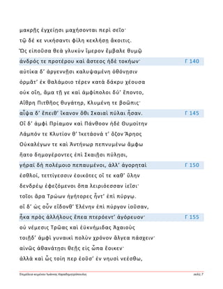 Ἐπιμέλεια κειμένου Ἰωάννης Καραδημητρόπουλος σελίς 7
μακρῇς ἐγχείῃσι μαχήσονται περὶ σεῖο·
τῷ δέ κε νικήσαντι φίλη κεκλήσῃ ἄκοιτις.
Ὣς εἰποῦσα θεὰ γλυκὺν ἵμερον ἔμβαλε θυμῷ
ἀνδρός τε προτέρου καὶ ἄστεος ἠδὲ τοκήων· Γ 140
αὐτίκα δ’ ἀργεννῇσι καλυψαμένη ὀθόνῃσιν
ὁρμᾶτ’ ἐκ θαλάμοιο τέρεν κατὰ δάκρυ χέουσα
οὐκ οἴη, ἅμα τῇ γε καὶ ἀμφίπολοι δύ’ ἕποντο,
Αἴθρη Πιτθῆος θυγάτηρ, Κλυμένη τε βοῶπις·
αἶψα δ’ ἔπειθ’ ἵκανον ὅθι Σκαιαὶ πύλαι ἦσαν. Γ 145
Οἳ δ’ ἀμφὶ Πρίαμον καὶ Πάνθοον ἠδὲ Θυμοίτην
Λάμπόν τε Κλυτίον θ’ Ἱκετάονά τ’ ὄζον Ἄρηος
Οὐκαλέγων τε καὶ Ἀντήνωρ πεπνυμένω ἄμφω
ἥατο δημογέροντες ἐπὶ Σκαιῇσι πύλῃσι,
γήραϊ δὴ πολέμοιο πεπαυμένοι, ἀλλ’ ἀγορηταὶ Γ 150
ἐσθλοί, τεττίγεσσιν ἐοικότες οἵ τε καθ’ ὕλην
δενδρέῳ ἐφεζόμενοι ὄπα λειριόεσσαν ἱεῖσι·
τοῖοι ἄρα Τρώων ἡγήτορες ἧντ’ ἐπὶ πύργῳ.
οἳ δ’ ὡς οὖν εἴδονθ’ Ἑλένην ἐπὶ πύργον ἰοῦσαν,
ἦκα πρὸς ἀλλήλους ἔπεα πτερόεντ’ ἀγόρευον· Γ 155
οὐ νέμεσις Τρῶας καὶ ἐϋκνήμιδας Ἀχαιοὺς
τοιῇδ’ ἀμφὶ γυναικὶ πολὺν χρόνον ἄλγεα πάσχειν·
αἰνῶς ἀθανάτῃσι θεῇς εἰς ὦπα ἔοικεν·
ἀλλὰ καὶ ὧς τοίη περ ἐοῦσ’ ἐν νηυσὶ νεέσθω,
 