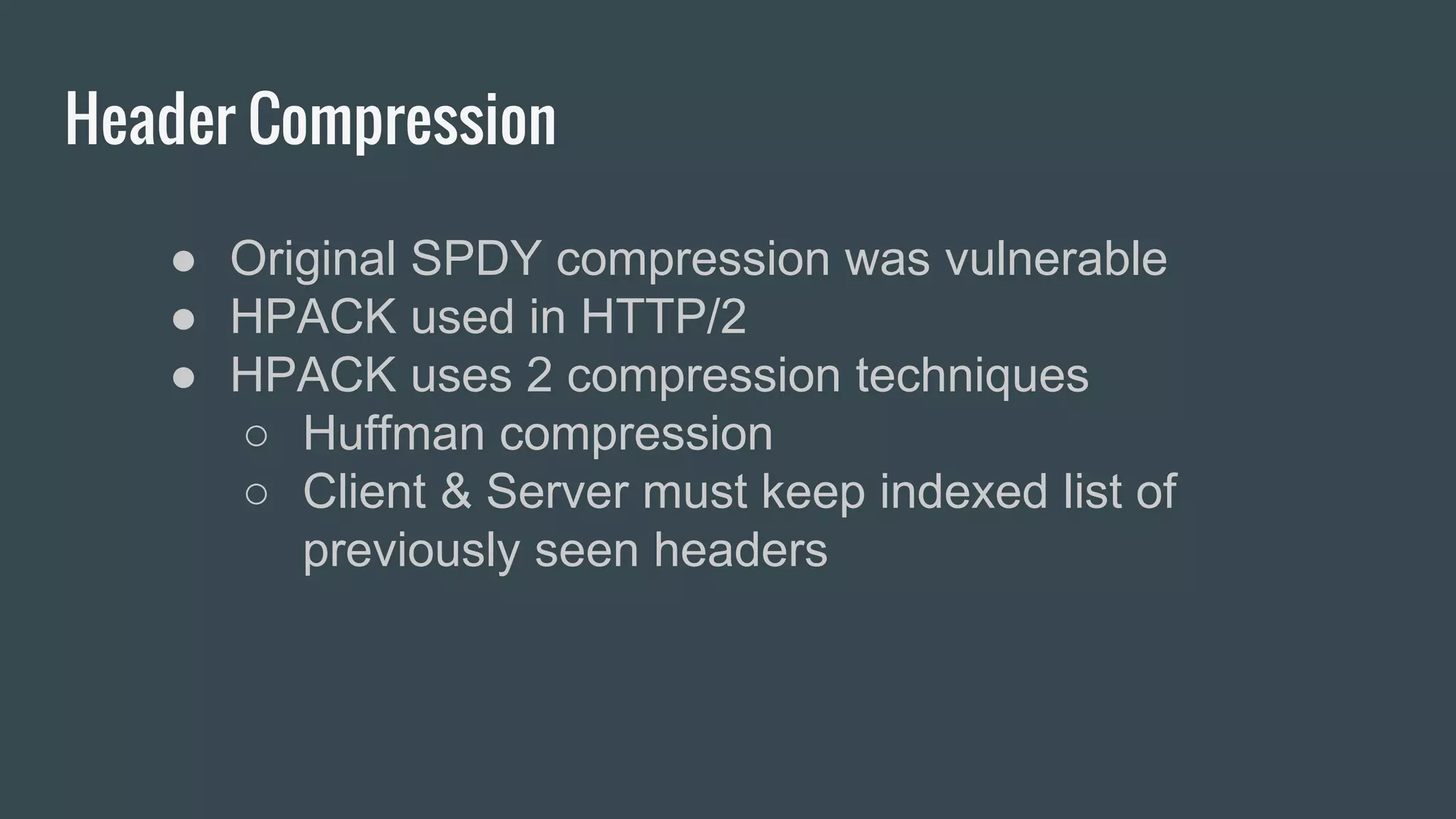 Header Compression
● Original SPDY compression was vulnerable
● HPACK used in HTTP/2
● HPACK uses 2 compression techniques
○ Huffman compression
○ Client & Server must keep indexed list of
previously seen headers
 