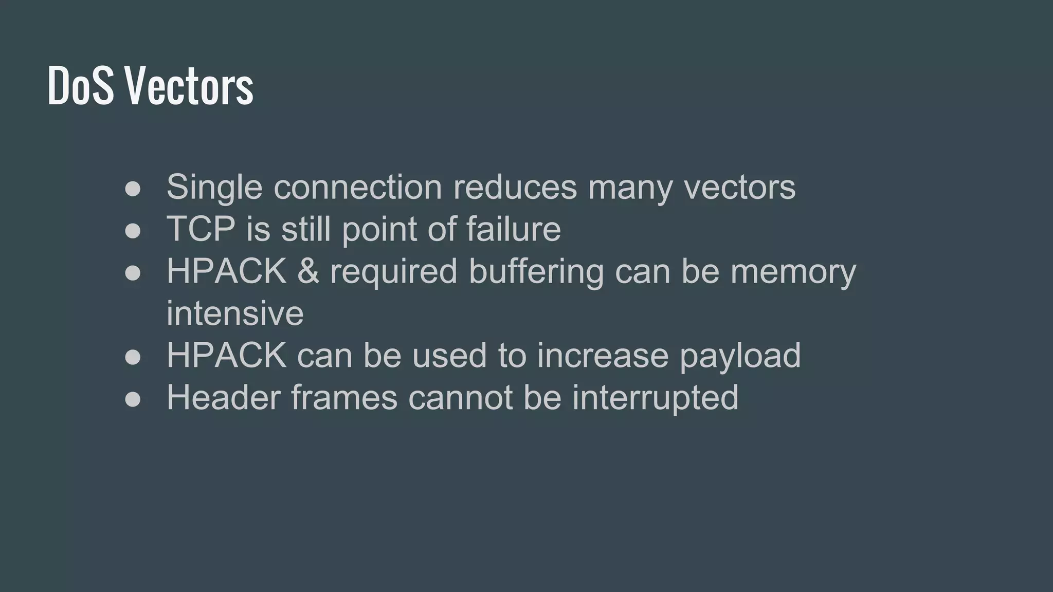 DoS Vectors
● Single connection reduces many vectors
● TCP is still point of failure
● HPACK & required buffering can be memory
intensive
● HPACK can be used to increase payload
● Header frames cannot be interrupted
 