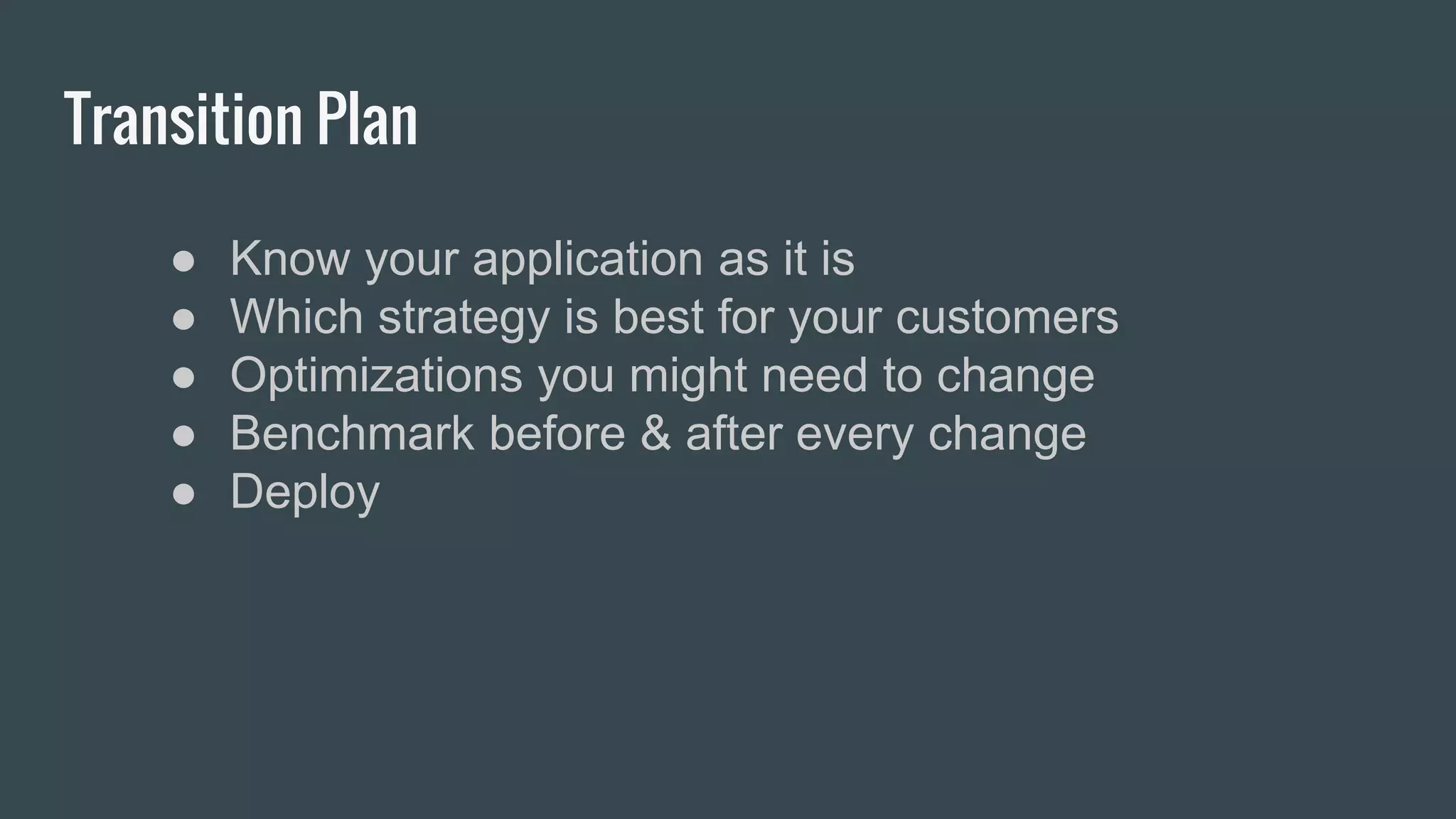 Transition Plan
● Know your application as it is
● Which strategy is best for your customers
● Optimizations you might need to change
● Benchmark before & after every change
● Deploy
 
