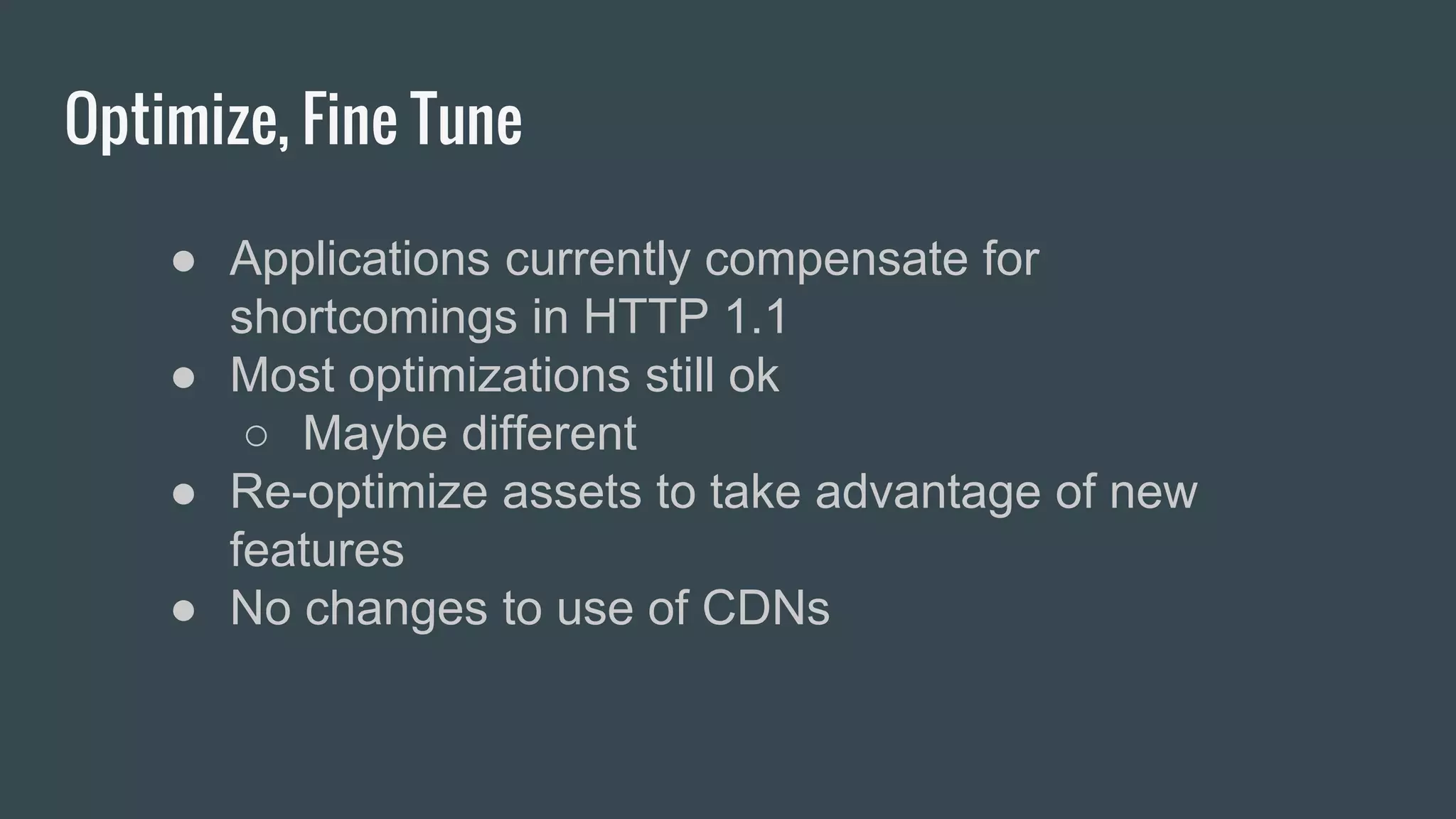 Optimize, Fine Tune
● Applications currently compensate for
shortcomings in HTTP 1.1
● Most optimizations still ok
○ Maybe different
● Re-optimize assets to take advantage of new
features
● No changes to use of CDNs
 