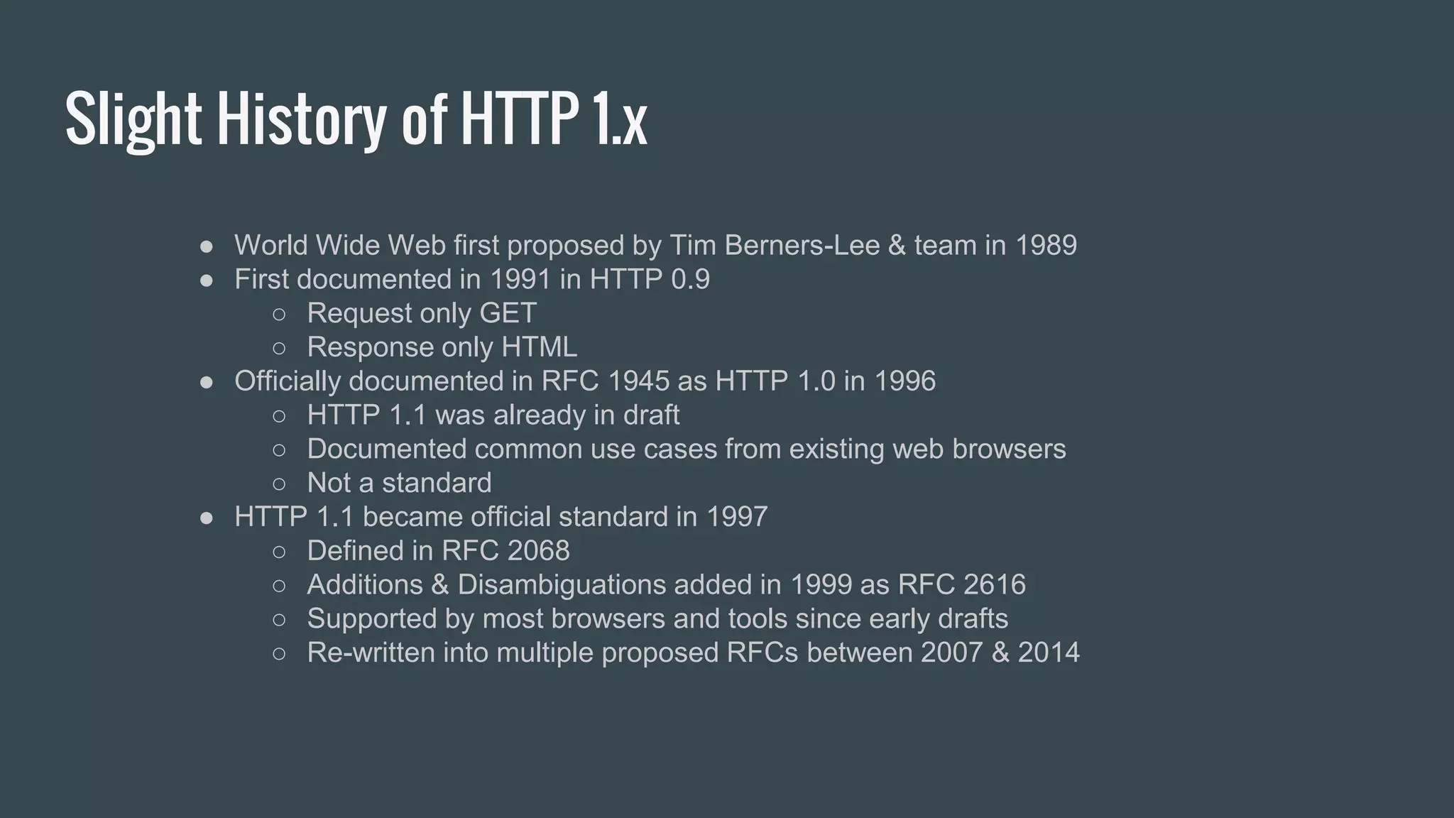 Slight History of HTTP 1.x
● World Wide Web first proposed by Tim Berners-Lee & team in 1989
● First documented in 1991 in HTTP 0.9
○ Request only GET
○ Response only HTML
● Officially documented in RFC 1945 as HTTP 1.0 in 1996
○ HTTP 1.1 was already in draft
○ Documented common use cases from existing web browsers
○ Not a standard
● HTTP 1.1 became official standard in 1997
○ Defined in RFC 2068
○ Additions & Disambiguations added in 1999 as RFC 2616
○ Supported by most browsers and tools since early drafts
○ Re-written into multiple proposed RFCs between 2007 & 2014
 
