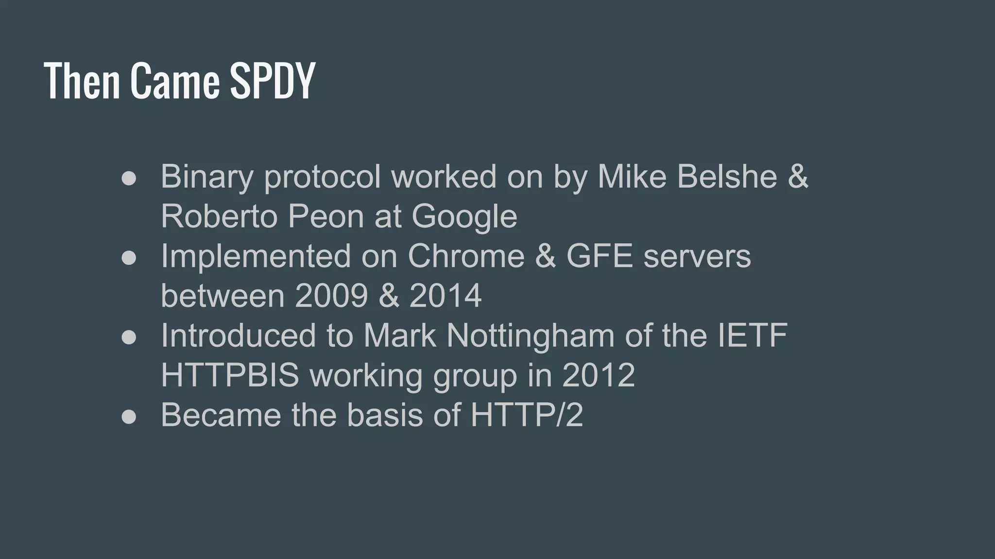 Then Came SPDY
● Binary protocol worked on by Mike Belshe &
Roberto Peon at Google
● Implemented on Chrome & GFE servers
between 2009 & 2014
● Introduced to Mark Nottingham of the IETF
HTTPBIS working group in 2012
● Became the basis of HTTP/2
 