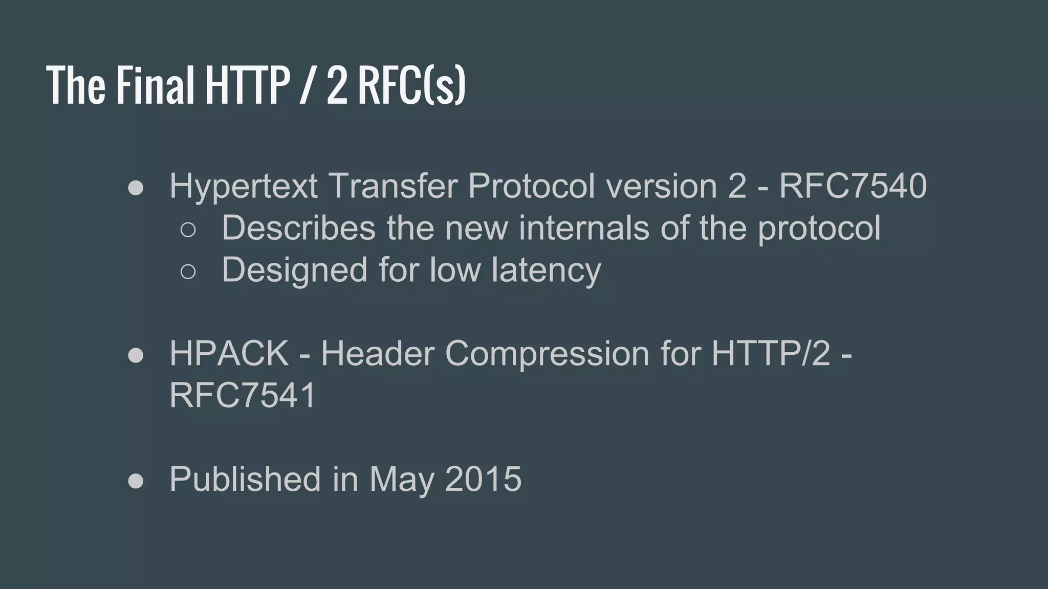 The Final HTTP / 2 RFC(s)
● Hypertext Transfer Protocol version 2 - RFC7540
○ Describes the new internals of the protocol
○ Designed for low latency
● HPACK - Header Compression for HTTP/2 -
RFC7541
● Published in May 2015
 